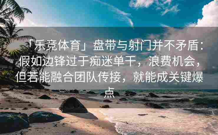 「乐竞体育」盘带与射门并不矛盾：假如边锋过于痴迷单干，浪费机会，但若能融合团队传接，就能成关键爆点