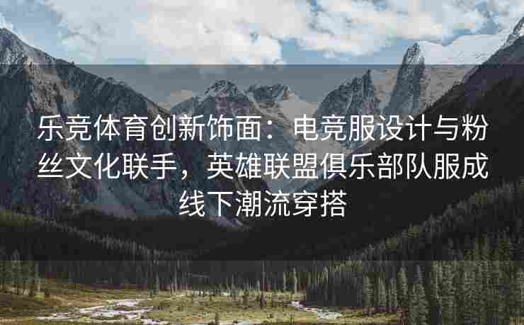 乐竞体育创新饰面：电竞服设计与粉丝文化联手，英雄联盟俱乐部队服成线下潮流穿搭