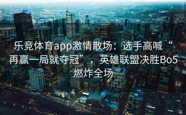 乐竞体育app激情散场：选手高喊“再赢一局就夺冠”，英雄联盟决胜Bo5燃炸全场
