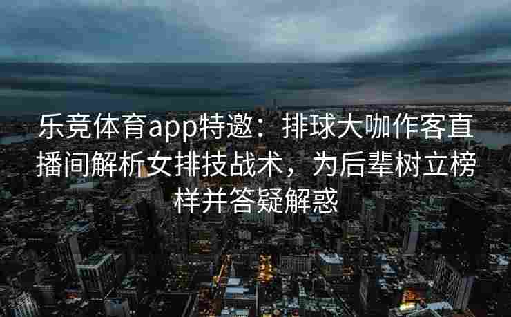 乐竞体育app特邀：排球大咖作客直播间解析女排技战术，为后辈树立榜样并答疑解惑