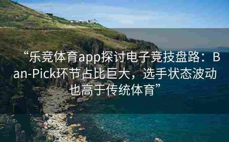 “乐竞体育app探讨电子竞技盘路：Ban-Pick环节占比巨大，选手状态波动也高于传统体育”