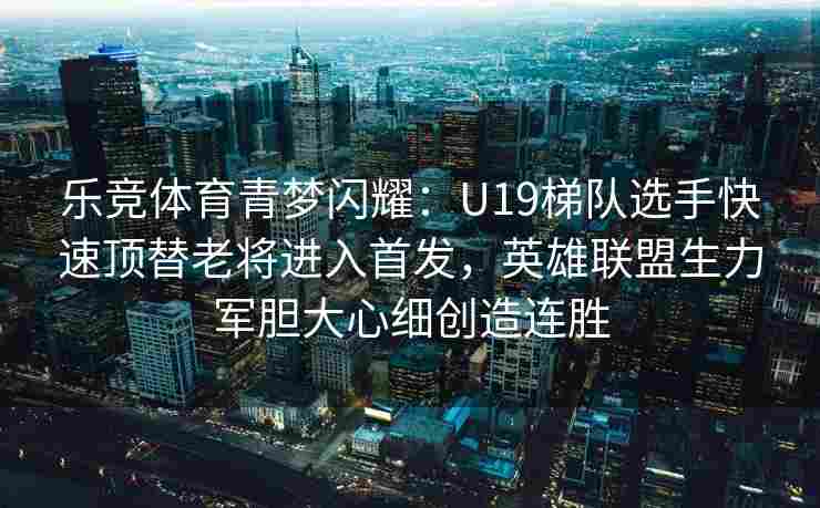 乐竞体育青梦闪耀：U19梯队选手快速顶替老将进入首发，英雄联盟生力军胆大心细创造连胜