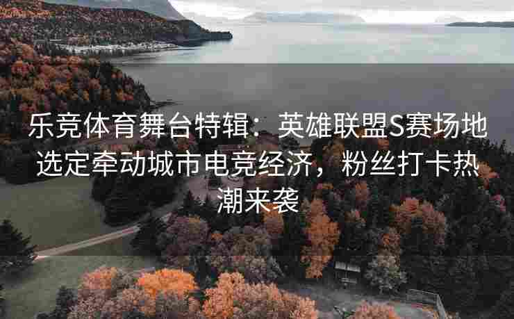 乐竞体育舞台特辑：英雄联盟S赛场地选定牵动城市电竞经济，粉丝打卡热潮来袭