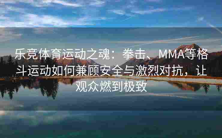 乐竞体育运动之魂：拳击、MMA等格斗运动如何兼顾安全与激烈对抗，让观众燃到极致