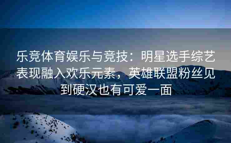 乐竞体育娱乐与竞技：明星选手综艺表现融入欢乐元素，英雄联盟粉丝见到硬汉也有可爱一面