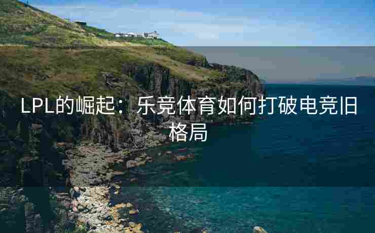 LPL的崛起：乐竞体育如何打破电竞旧格局