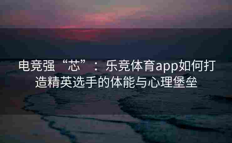 电竞强“芯”：乐竞体育app如何打造精英选手的体能与心理堡垒