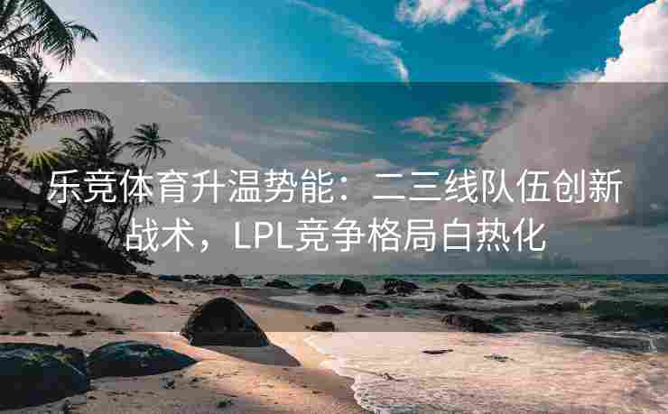 乐竞体育升温势能：二三线队伍创新战术，LPL竞争格局白热化
