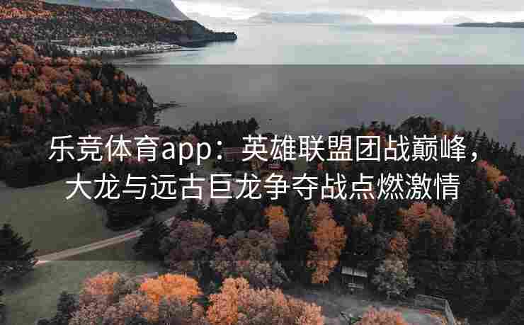 乐竞体育app：英雄联盟团战巅峰，大龙与远古巨龙争夺战点燃激情