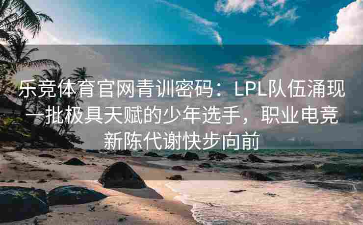 乐竞体育官网青训密码：LPL队伍涌现一批极具天赋的少年选手，职业电竞新陈代谢快步向前