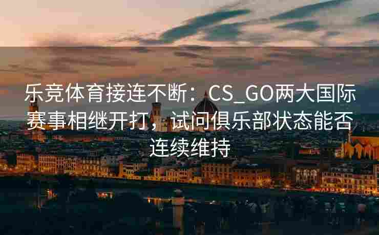 乐竞体育接连不断：CS_GO两大国际赛事相继开打，试问俱乐部状态能否连续维持