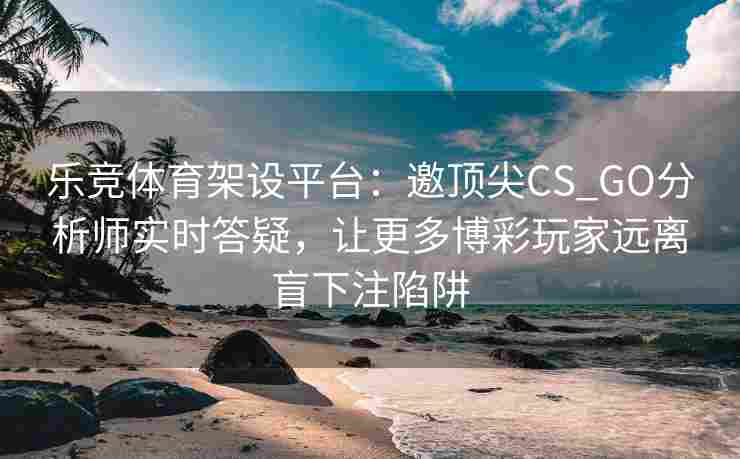 乐竞体育架设平台：邀顶尖CS_GO分析师实时答疑，让更多博彩玩家远离盲下注陷阱