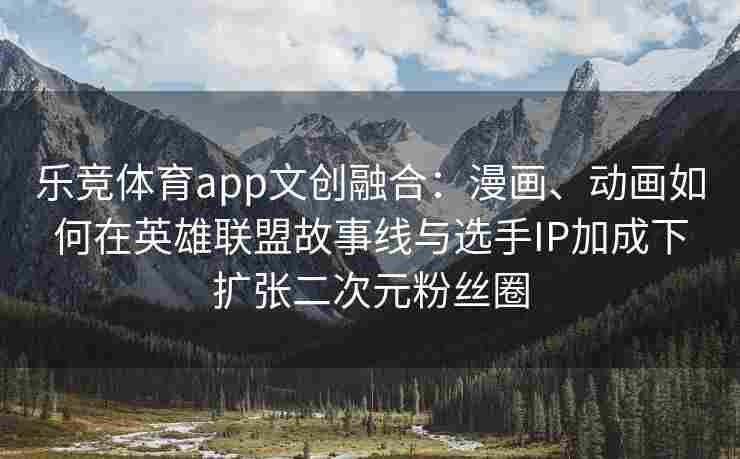 乐竞体育app文创融合：漫画、动画如何在英雄联盟故事线与选手IP加成下扩张二次元粉丝圈