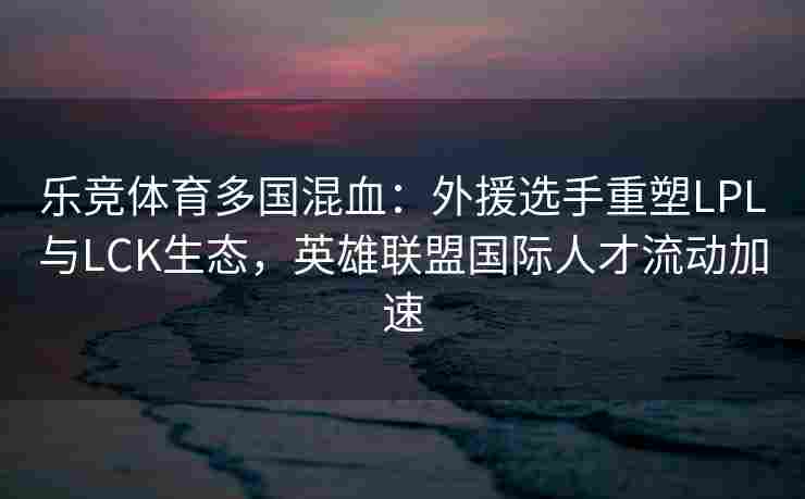 乐竞体育多国混血：外援选手重塑LPL与LCK生态，英雄联盟国际人才流动加速