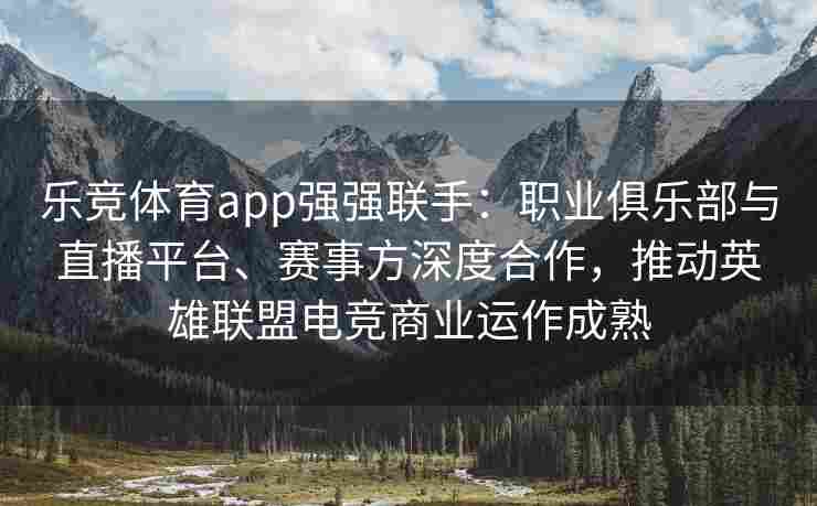 乐竞体育app强强联手：职业俱乐部与直播平台、赛事方深度合作，推动英雄联盟电竞商业运作成熟