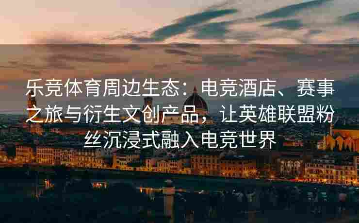 乐竞体育周边生态：电竞酒店、赛事之旅与衍生文创产品，让英雄联盟粉丝沉浸式融入电竞世界