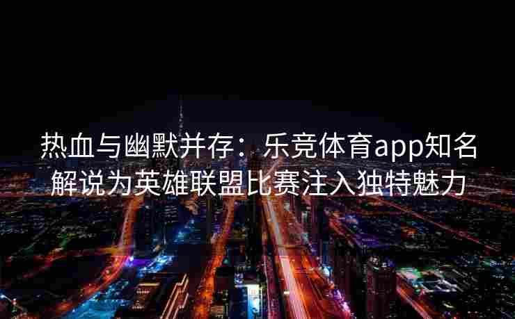 热血与幽默并存：乐竞体育app知名解说为英雄联盟比赛注入独特魅力