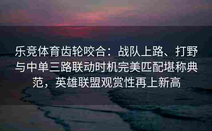 乐竞体育齿轮咬合：战队上路、打野与中单三路联动时机完美匹配堪称典范，英雄联盟观赏性再上新高