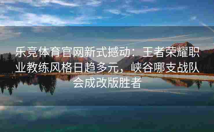 乐竞体育官网新式撼动：王者荣耀职业教练风格日趋多元，峡谷哪支战队会成改版胜者