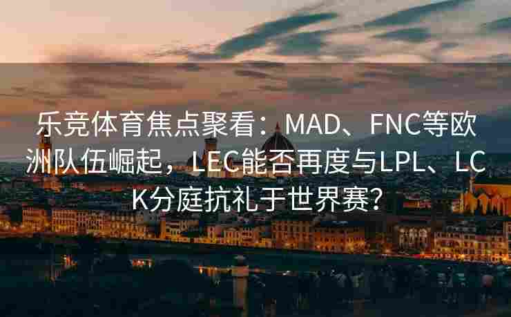 乐竞体育焦点聚看：MAD、FNC等欧洲队伍崛起，LEC能否再度与LPL、LCK分庭抗礼于世界赛？