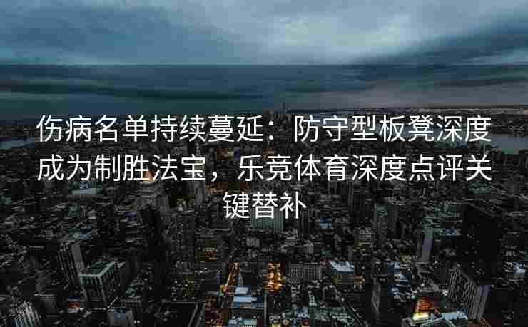 伤病名单持续蔓延：防守型板凳深度成为制胜法宝，乐竞体育深度点评关键替补