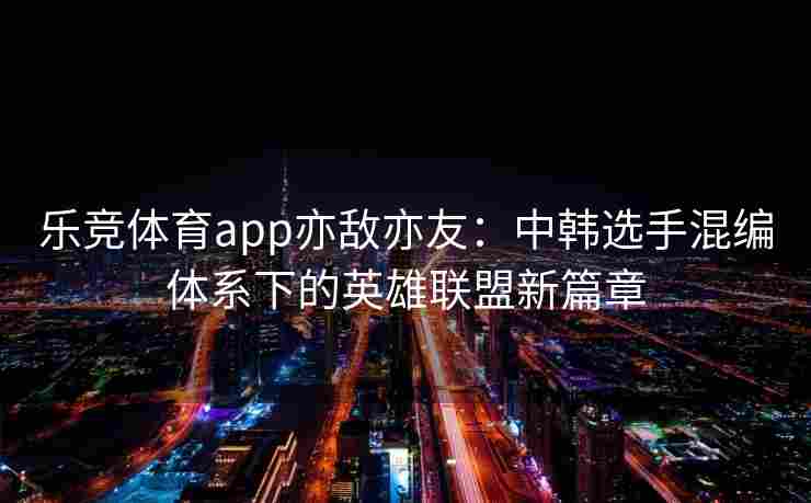 乐竞体育app亦敌亦友：中韩选手混编体系下的英雄联盟新篇章