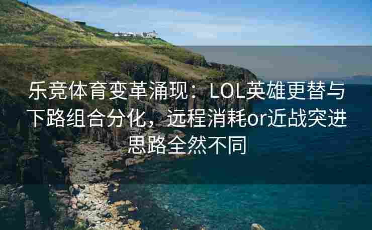 乐竞体育变革涌现：LOL英雄更替与下路组合分化，远程消耗or近战突进思路全然不同