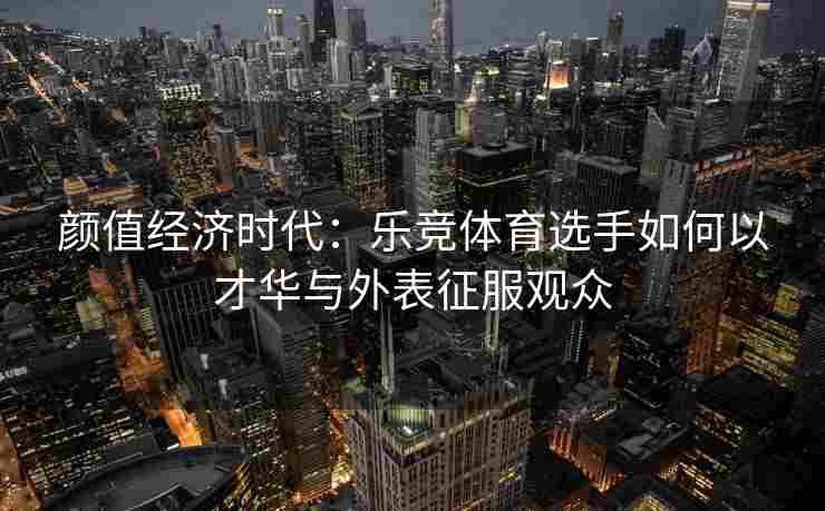 颜值经济时代：乐竞体育选手如何以才华与外表征服观众