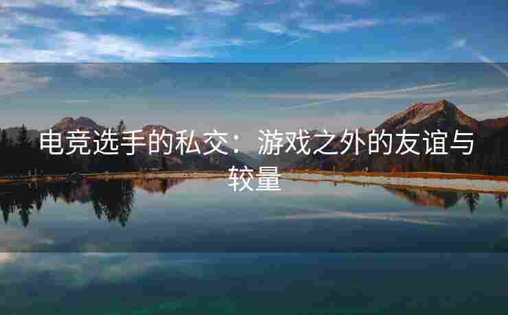 电竞选手的私交：游戏之外的友谊与较量