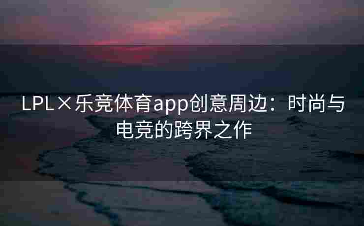 LPL×乐竞体育app创意周边：时尚与电竞的跨界之作