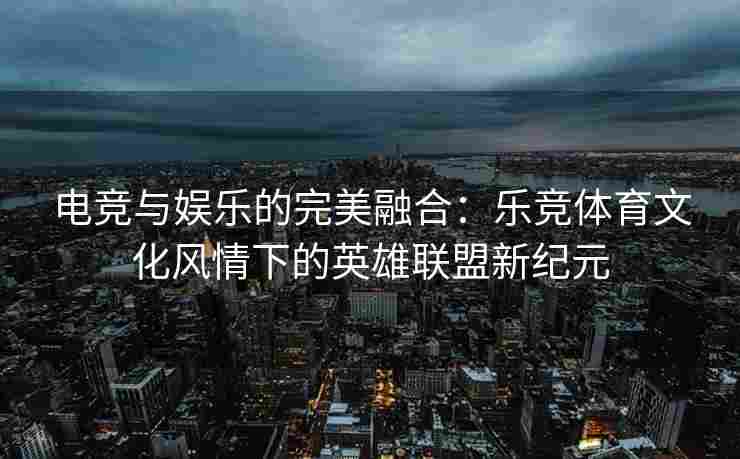 电竞与娱乐的完美融合：乐竞体育文化风情下的英雄联盟新纪元