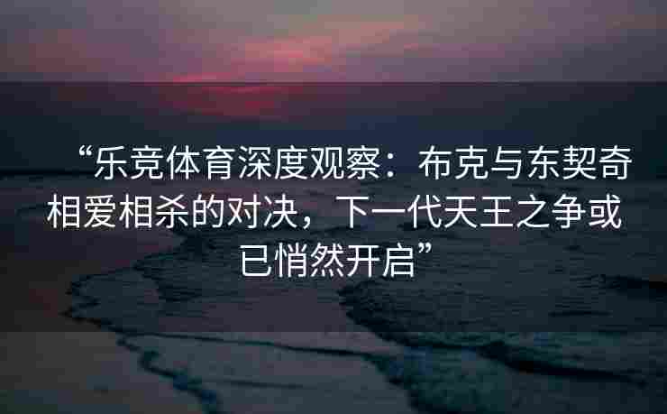 “乐竞体育深度观察：布克与东契奇相爱相杀的对决，下一代天王之争或已悄然开启”