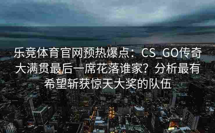 乐竞体育官网预热爆点：CS_GO传奇大满贯最后一席花落谁家？分析最有希望斩获惊天大奖的队伍
